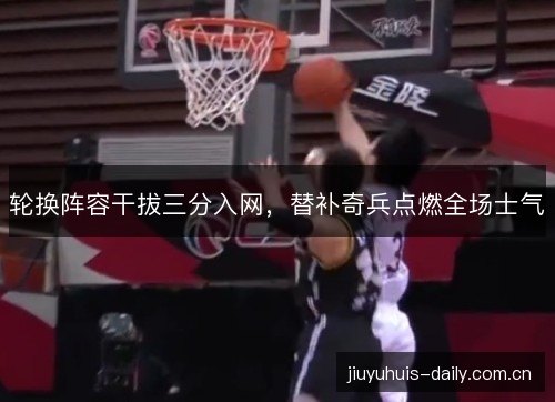 轮换阵容干拔三分入网，替补奇兵点燃全场士气